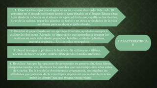 CARACTERISTRICA
S
1. Enseña a tus hijos que el agua no es un recurso ilimitado: 3 de cada 10
personas en el mundo no tienen acceso a agua potable en el hogar. Educa a tus
hijos desde la infancia en el ahorro de agua: al ducharse, cepillarse los dientes,
tirar de la cadena, regar las plantas de noche y en otras actividades de la vida
cotidiana para no dejar el grifo abierto.
2. Reciclar el papel puede ser un ejercicio divertido, ayúdales siempre a
utilizar las dos caras. Además, es importante que aprendan a separar los
residuos en cada cubo desde pequeños: botellas, cristales, plásticos,
materia orgánica… Utiliza pilas recargables
3. Usa el transporte público o la bicicleta. Si utilizas esta última,
además de hacer deporte estarás protegiendo el medio ambiente.
4. Reutiliza: haz que la ropa pase de generación en generación, dona libros,
cómpralos usados, etc. Restaura los muebles que van cumpliendo años antes
de tirarlos. En la era de la obsolescencia programada, son muchas las
utilidades que podemos darle a múltiples objetos sin necesidad de tirarlos
antes de tiempo: haz que tengan varias vidas.
 