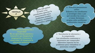 VENTAJA
S
1.- Aumenta la imaginación y
creatividad
Es un aprendizaje práctico e
interactivo que despierta la
imaginación y fomenta la
creatividad. Al integrarse la
educación ambiental.
4.- Incrementa la tolerancia y
la comprensión
Los estudiantes comienzan a
interesarse por comprender
diferentes aspectos de los
problemas para vislumbrar el
panorama completo.
3.- Potencia pensamiento
crítico
Exhorta a los estudiantes
a investigar cómo y por
qué suceden las cosas, y
a tomar decisiones
propias sobre problemas
ambientales complejos.
 