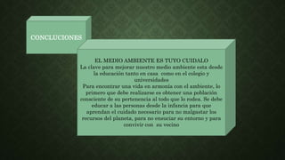 CONCLUCIONES
EL MEDIO AMBIENTE ES TUYO CUIDALO
La clave para mejorar nuestro medio ambiente esta desde
la educación tanto en casa como en el colegio y
universidades
Para encontrar una vida en armonía con el ambiente, lo
primero que debe realizarse es obtener una población
consciente de su pertenencia al todo que lo rodea. Se debe
educar a las personas desde la infancia para que
aprendan el cuidado necesario para no malgastar los
recursos del planeta, para no ensuciar su entorno y para
convivir con su vecino
 