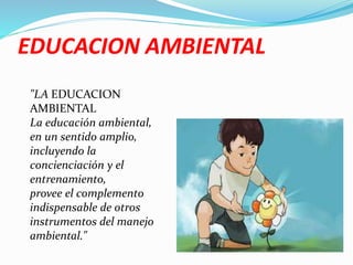 EDUCACION AMBIENTAL
"LA EDUCACION
AMBIENTAL
La educación ambiental,
en un sentido amplio,
incluyendo la
concienciación y el
entrenamiento,
provee el complemento
indispensable de otros
instrumentos del manejo
ambiental."