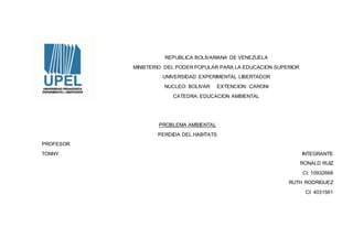 REPUBLICA BOLIVARIANA DE VENEZUELA
MINISTERIO DEL PODER POPULAR PARA LA EDUCACION SUPERIOR
UNIVERSIDAD EXPERIMENTAL LIBERTADOR
NUCLEO: BOLIVAR EXTENCION: CARONI
CATEDRA: EDUCACION AMBIENTAL
PROBLEMA AMBIENTAL
PERDIDA DEL HABITATS
PROFESOR
TONNY INTEGRANTE
RONALD RUIZ
CI: 10932668
RUTH RODRIGUEZ
CI: 4031561
 