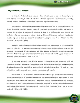 - 23 -
.-Importancia - Alcances:
La Educación Ambiental como proceso político-educativo, no puede por sí sola, lograr la
protección del ambiente y la calidad de vida de la población; requieren y necesitan de una voluntad y
acciones políticas, económicas y sociales por parte de los organismos decisorios.
Los organismos involucrados en este proceso deben reconocer “que no es posible la protección
de los ecosistemas naturales, sociales, históricos y culturales sin eliminar la pobreza y erradicar el
hambre, sin garantizar la educación, la cultura y la salud de la población; así como eliminar los
conflictos bélicos, el terrorismo de estado y otros problemas globales que ocasionan tragedias de
muertes y graves pérdidas que afectan la calidad de vida, de gran parte de la población mundial”.
(Valdés, O. – Cuba, 1999 – 2000).
El sistema integral de gestión ambiental debe incorporar la preservación de los componentes
históricos, culturales y sociales, así como la atención y protección del hombre - principal integrante del
ambiente -; y no apuntar de manera estricta solo hacia la conservación de los recursos naturales. La
Educación Ambiental, surge con carácter prioritario para entender esta realidad, y así lo debe ver el
desarrollo político, económico y social de un país.
La Educación Ambiental debe alcanzar a todos los niveles educativos, aplicarla a todos los
ciudadanos, dirigirse a personas de cualquier edad, raza, religión, otras; en todos los tipos y categorías
de educación académica -que incluye la preescolar, la primaria, la secundaria y la superior-, y de
educación no académica para jóvenes y adultos que no asisten a la escuela.
“La creación de una ciudadanía ambientalmente instruida que cuente con conocimientos
básicos y se preocupe de los problemas ambientales, que sea consciente de las implicaciones de tales
problemas y tenga habilidades básicas para afrontarlos e iniciar soluciones elementales así como
motivación y participación en las medidas de ordenación ambiental”. (Conferencia Intergubernamental
sobre Educación Ambiental, Tbilisi, Georgia, 1977. Informe final. ED/MD/49, París, 1978, p. 30. Por:
Valdés, O. – Cuba, 1999 – 2000).
 