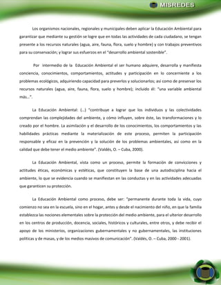 - 24 -
Los organismos nacionales, regionales y municipales deben aplicar la Educación Ambiental para
garantizar que mediante su gestión se logre que en todas las actividades de cada ciudadano, se tengan
presente a los recursos naturales (agua, aire, fauna, flora, suelo y hombre) y con trabajos preventivos
para su conservación; y lograr sus esfuerzos en el “desarrollo ambiental sostenible”.
Por intermedio de la Educación Ambiental el ser humano adquiere, desarrolla y manifiesta
conciencia, conocimientos, comportamientos, actitudes y participación en lo concerniente a los
problemas ecológicos, adquiriendo capacidad para preverlos y solucionarlos; así como de preservar los
recursos naturales (agua, aire, fauna, flora, suelo y hombre); incluido él: “una variable ambiental
más…”.
La Educación Ambiental: (…) “contribuye a lograr que los individuos y las colectividades
comprendan las complejidades del ambiente, y cómo influyen, sobre éste, las transformaciones y lo
creado por el hombre. La asimilación y el desarrollo de los conocimientos, los comportamientos y las
habilidades prácticas mediante la materialización de este proceso, permiten la participación
responsable y eficaz en la prevención y la solución de los problemas ambientales, así como en la
calidad que debe tener el medio ambiente”. (Valdés, O. – Cuba, 2000).
La Educación Ambiental, vista como un proceso, permite la formación de convicciones y
actitudes éticas, económicas y estéticas, que constituyen la base de una autodisciplina hacia el
ambiente, lo que se evidencia cuando se manifiestan en las conductas y en las actividades adecuadas
que garanticen su protección.
La Educación Ambiental como proceso, debe ser: “permanente durante toda la vida, cuyo
comienzo no sea en la escuela, sino en el hogar, antes y desde el nacimiento del niño, en que la familia
establezca las nociones elementales sobre la protección del medio ambiente, para el ulterior desarrollo
en los centros de producción, docencia, sociales, históricos y culturales, entre otros, y debe recibir el
apoyo de los ministerios, organizaciones gubernamentales y no gubernamentales, las instituciones
políticas y de masas, y de los medios masivos de comunicación”. (Valdés, O. – Cuba, 2000 - 2001).
 