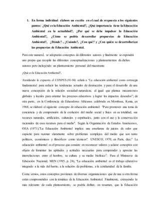 1. En forma individual elabore un escrito en el cual de respuesta a los siguientes
puntos: ¿Qué es la Educación Ambiental?, ¿Qué importancia tiene la Educación
Ambiental en la actualidad?, ¿Por qué se debe impulsar la Educación
Ambiental?, ¿Cómo se podría desarrollar propuestas de Educación
Ambiental?, ¿Dónde? , ¿Cuándo?, ¿Con qué? y ¿Con quién se desarrollarían
las propuestas de Educación Ambiental.
Para este numeral, se adoptarán conceptos de diferentes autores y finalmente se expondrá
uno propio que recopile las diferentes conceptualizaciones y planteamientos de dichos
autores pero incluyendo un planteamiento personal del maestrante.
¿Qué es la Educación Ambiental?,
Atendiendo lo expuesto el CONPES (91-94) señala a “La educación ambiental como estrategia
fundamental para reducir las tendencias actuales de destrucción y para el desarrollo de una
nueva concepción de la relación sociedad-naturaleza, al igual que plantea mecanismos
globales y locales para orientar los procesos educativos y lograr los impactos deseados”; de
otra parte, en la Conferencia de Educadores Africanos celebrada en Mombasa, Kenia, en
1968, se elaboró el siguiente concepto de educación ambiental: "Para promover una toma de
conciencia y de comprensión de la evolución del medio social y físico en su totalidad, sus
recursos naturales, artificiales, culturales y espirituales, junto con el uso y la conservación
racionales de esos recursos para el medio". Según la Organización de Estados Americanos,
OEA (1971),"La Educación Ambiental implica una enseñanza de juicios de valor que
capacite para razonar claramente sobre problemas complejos del medio que son tanto
políticos, económicos y filosóficos como técnicos". UNESCO, 1970, en París, dice:” La
educación ambiental es el proceso que consiste en reconocer valores y aclarar conceptos con
objeto de fomentar las aptitudes y actitudes necesarias para comprender y apreciar las
interrelaciones entre el hombre, su cultura y su medio biofísico”. Para el Ministerio de
Educación Nacional, MEN (1995, p. 24), “La educación ambiental es el trabajo educativo
integrado a la vida del barrio, a la solución de problemas, a la cotidianidad de la familia.
Como vemos, estos conceptos provienen de diversas organizaciones que de una u otra forma
están comprometidas con la temática de la Educación Ambiental. Finalmente, extrayendo lo
más relevante de cada planteamiento, se podría definir, en resumen, que la Educación
 
