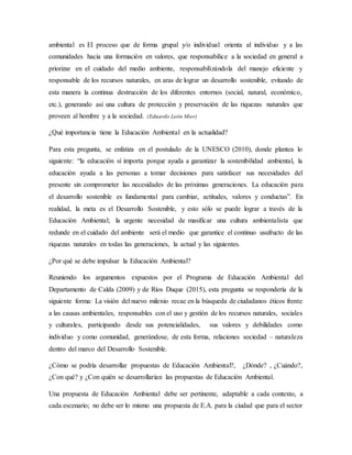 ambiental es El proceso que de forma grupal y/o individual orienta al individuo y a las
comunidades hacia una formación en valores, que responsabilice a la sociedad en general a
priorizar en el cuidado del medio ambiente, responsabilizándola del manejo eficiente y
responsable de los recursos naturales, en aras de lograr un desarrollo sostenible, evitando de
esta manera la continua destrucción de los diferentes entornos (social, natural, económico,
etc.), generando así una cultura de protección y preservación de las riquezas naturales que
proveen al hombre y a la sociedad. (Eduardo León Mier)
¿Qué importancia tiene la Educación Ambiental en la actualidad?
Para esta pregunta, se enfatiza en el postulado de la UNESCO (2010), donde plantea lo
siguiente: “la educación sí importa porque ayuda a garantizar la sostenibilidad ambiental, la
educación ayuda a las personas a tomar decisiones para satisfacer sus necesidades del
presente sin comprometer las necesidades de las próximas generaciones. La educación para
el desarrollo sostenible es fundamental para cambiar, actitudes, valores y conductas”. En
realidad, la meta es el Desarrollo Sostenible, y esto sólo se puede lograr a través de la
Educación Ambiental; la urgente necesidad de masificar una cultura ambientalista que
redunde en el cuidado del ambiente será el medio que garantice el continuo usufructo de las
riquezas naturales en todas las generaciones, la actual y las siguientes.
¿Por qué se debe impulsar la Educación Ambiental?
Reuniendo los argumentos expuestos por el Programa de Educación Ambiental del
Departamento de Calda (2009) y de Ríos Duque (2015), esta pregunta se respondería de la
siguiente forma: La visión del nuevo milenio recae en la búsqueda de ciudadanos éticos frente
a las causas ambientales, responsables con el uso y gestión de los recursos naturales, sociales
y culturales, participando desde sus potencialidades, sus valores y debilidades como
individuo y como comunidad, generándose, de esta forma, relaciones sociedad – naturaleza
dentro del marco del Desarrollo Sostenible.
¿Cómo se podría desarrollar propuestas de Educación Ambiental?, ¿Dónde? , ¿Cuándo?,
¿Con qué? y ¿Con quién se desarrollarían las propuestas de Educación Ambiental.
Una propuesta de Educación Ambiental debe ser pertinente, adaptable a cada contexto, a
cada escenario; no debe ser lo mismo una propuesta de E.A. para la ciudad que para el sector
 