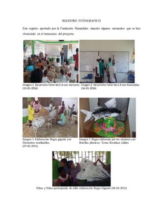 REGISTRO FOTOGRAFICO
Este registro aportado por la Fundación Humedales muestra algunos momentos que se han
vivenciado en el transcurso del proyecto.
Imagen1. Desarrollo Tallerde E.A con menores Imagen2. DesarrolloTallerde E.A con Asociados
(15-01-2016) (16-01-2016)
Imagen 3. Elaboración Bagre gigante con Imagen 3. Bagre elaborado por los menores con
Elementos reutilizables. Botellas plásticas- Tema: Residuos sólidos
(07-02-2016)
Niños y Niñas participando de taller elaboración Bagre Gigante (08-02-2016)
 