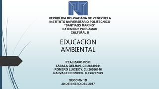 REPUBLICA BOLIVARIANA DE VENEZUELA
INSTITUTO UNIVERSITARIO POLITECNICO
“SANTIAGO MARIÑO”
EXTENSION PORLAMAR
CULTURAL II
EDUCACION
AMBIENTAL
REALIZADO POR:
ZABALA GELRAN. C.I:26340941
ROMERO LUICEIDY. C.I:26586146
NARVAEZ DENNISES. C.I:26707329
SECCION 1D
20 DE ENERO DEL 2017
 