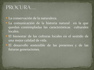 La conservación de la naturaleza. La comunicación de la historia natural  en la que quedan contempladas las características  culturales locales. El bienestar de las culturas locales en el sentido de una mejor calidad de vida. El desarrollo sostenible de las presentes y de las futuras generaciones. 
