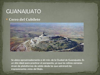 Cerro del Cubilete Se ubica aproximadamente a 40 min. de la Ciudad de Guanajuato. Es un sitio ideal para practicar el parapente, ya que las colinas cercanas sirven de plataformas de salida desde las que admirará las impresionantes vistas del Bajío.  