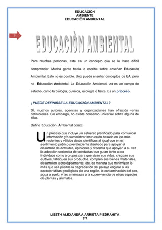 EDUCACIÒN
                                AMBIENTE
                           EDUCACIÒN AMBIENTAL



3




    Para muchas personas, este es un concepto que se le hace difícil

    comprender. Mucha gente habla o escribe sobre enseñar Educaciòn

    Ambiental. Esto no es posible. Uno puede enseñar conceptos de EA, pero

    no Educaciòn Ambiental. La Educaciòn Ambiental no es un campo de

    estudio, como la biología, química, ecología o física. Es un proceso.


    ¿PUEDE DEFINIRSE LA EDUCACIÒN AMBIENTAL?

    Sí; muchos autores, agencias y organizaciones han ofrecido varias
    definiciones. Sin embargo, no existe consenso universal sobre alguna de
    ellas.

    Defino Educaciòn Ambiental como:



       u       n proceso que incluye un esfuerzo planificado para comunicar
               información y/o suministrar instrucción basado en los más
               recientes y válidos datos científicos al igual que en el
          sentimiento público prevaleciente diseñado para apoyar el
          desarrollo de actitudes, opiniones y creencia que apoyen a su vez
          la adopción sostenida de conductas que guían tanto a los
          individuos como a grupos para que vivan sus vidas, crezcan sus
          cultivos, fabriquen sus productos, compren sus bienes materiales,
          desarrollen tecnológicamente, etc, de manera que minimizen lo
          más que sea posible la degradación del paisaje original o las
          características geológicas de una región, la contaminación del aire,
          agua o suelo, y las amenazas a la supervivencia de otras especies
          de plantas y animales.




                 LISETH ALEXANDRA ARRIETA PIEDRAHITA
                                 8º1
 