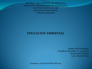 REPÚBLICA BOLIVARIANA DE VENEZUELA 
INSTITUTO UNIVERSITARIO DE TECNOLOGÍA 
“ANTONIO JÓSE DE SUCRE” 
SEGURIDAD INDUSTRIAL 
TERCER SEMESTRE 
EDUCACION AMBIENTAL 
Nombre del Estudiante: 
Frankfeins Montilla C.I.: 20.033.632 
Nombre del Profesor: 
Lcda. Maribel Pérez 
Guarenas, 19 de Noviembre del 2014 
 