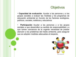 Objetivos Capacidad de evaluación . Ayudar a las personas y a los grupos sociales a evaluar las medidas y los programas de educación ambiental en función de los factores ecológicos, políticos, sociales, estéticos y educativos Participación  Ayudar a las personas y a los grupos sociales a que desarrollen su sentido de responsabilidad y a que tomen conciencia de la urgente necesidad de prestar atención a los problemas del medio ambiente, para asegurar que se adopten medidas adecuadas al respecto.  