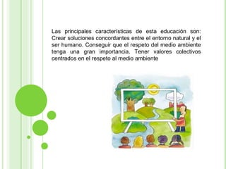 Las principales características de esta educación son: Crear soluciones concordantes entre el entorno natural y el ser humano. Conseguir que el respeto del medio ambiente tenga una gran importancia. Tener valores colectivos centrados en el respeto al medio ambiente 