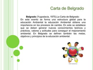Carta de Belgrado Belgrado  (Yugoslavia, 1975),La Carta de Belgrado:  En este evento se forma una estructura global para la educación Ambiental la educación Ambiental obtiene una importancia en los procesos de cambio. En este se establece que se deben generar nuevos conocimientos teóricos y prácticos, valores y actitudes para conseguir el mejoramiento ambiental. En Belgrado se definen también las metas, objetivos y principios de la educación ambiental. 