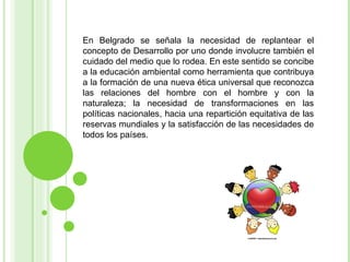 En Belgrado se señala la necesidad de replantear el concepto de Desarrollo por uno donde involucre también el cuidado del medio que lo rodea. En este sentido se concibe a la educación ambiental como herramienta que contribuya a la formación de una nueva ética universal que reconozca las relaciones del hombre con el hombre y con la naturaleza; la necesidad de transformaciones en las políticas nacionales, hacia una repartición equitativa de las reservas mundiales y la satisfacción de las necesidades de todos los países. 