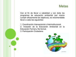 Con el fin de llevar a cabalidad y con éxito los programas de educación ambiental (así mismo cumplir eficazmente los objetivos), es recomendable llevar a cabo las siguientes: 1. Coordinación Intersectorial e Interinstitucional.  2. Inclusión de la Educación Ambiental en la Educación Formal y No formal. 3. Participación Ciudadana.  Metas 