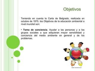 Objetivos Teniendo en cuenta la Carta de Belgrado, realizada en octubre de 1975, los Objetivos de la educación ambiental a nivel mundial son: Toma de conciencia . Ayudar a las personas y a los grupos sociales a que adquieran mayor sensibilidad y conciencia del medio ambiente en general y de los problemas.  