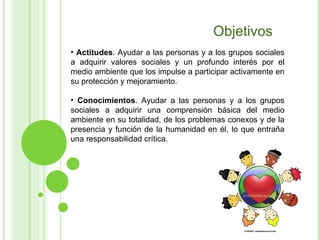 Objetivos Actitudes . Ayudar a las personas y a los grupos sociales a adquirir valores sociales y un profundo interés por el medio ambiente que los impulse a participar activamente en su protección y mejoramiento. Conocimientos . Ayudar a las personas y a los grupos sociales a adquirir una comprensión básica del medio ambiente en su totalidad, de los problemas conexos y de la presencia y función de la humanidad en él, lo que entraña una responsabilidad crítica. 