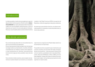 La idea buscada a través de estas páginas es aportar
algunasbasesteóricasparalareflexiónsobrelaeduca-
ción ambiental: por qué y para qué se hace necesaria,
cuáles son sus principales características y cómo se
relacionaconnuestrorolcomoeducadorescristianos.
Paraeso,losprincipalespilaresseránlaCartaEncíclica
Laudato si’ del Papa Francisco (2015) y los aportes de
MaríaNovo,referenteespañolaeneducaciónambiental.
Se aclara que, para facilitar la lectura, se utiliza el mas-
culino genérico, incluyendo a los/as educadores/as y a
los/as educandos/as.
No se intentará aquí describir la crisis ambiental en la
que nos encontramos actualmente.
Estasehacepresentetodoslosdíasenlasnoticiasque
nosllegansobrelacontaminación,elcambioclimático,
el problema de los residuos y tantos otros aspectos.
Lo que intentaremos es, más bien, acercarnos (muy
brevemente) a algunas de las posibles raíces de esta
crisis.
Para entender dónde estamos posicionados actual-
menteennuestrarelaciónconelentorno,esnecesario
viajar hacia los orígenes de la Modernidad, donde nos
encontramos con esta frase:
“Esposibleencontrarunaprácticapormediodelacual
conocer la fuerza y las acciones del fuego, del agua,
delaire,delosastros(...)ydeestasuerteconvertirnos
como en dueños y poseedores de la naturaleza” (Des-
cartes, Discurso del Método; en Novo, 2006, p. 9). Con
tales palabras, el padre de la época moderna formula,
hacecuatrosiglos,ciertasideasqueaúnparecenestar
vigentes en nuestros días.
Introducción
¿De dónde venimos?
 