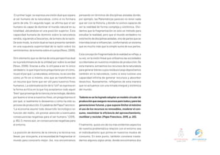 Enprimerlugar,seexpresaunavisióndualquesepara
al ser humano de la naturaleza, como si no formara
parte de ella. En segundo lugar, se afirma que el ser
humano es capaz de dominar el mundo natural en su
totalidad, ubicándose en una posición superior. Esta
capacidad humana de dominio sobre la naturaleza
vendrá, siguiendo a Descartes, de la mano de la razón.
De este modo, la visión dual se hace presente también
en una supuesta superioridad de la razón sobre los
sentimientos;delamentesobreelcuerpo(Novo,2006).
Otro elemento que se deriva de esta perspectiva dual
es la predominancia de la utilidad por sobre la verdad
(Novo, 2006). Gracias a ella, lo útil pasa a ser lo único
verdadero;loqueimportaespreguntarseporelcómo,
noporelporqué.Lanaturaleza,entonces,noseconcibe
como un fin en sí mismo, sino que se transforma en
un recurso que tiene que ser útil para nuestros fines
humanos. La sobrevaloración de lo “útil” se expresa en
la forma acrítica en la que hoy aceptamos todo aquel
“bien”queprovengadelacienciaylatecnología,dándolo
porbuenosisirveanuestrosfines,sinpreguntarnosel
por qué, si realmente lo deseamos o cómo ha sido su
procesodeproducción.EnpalabrasdelPapaFrancisco:
“La economía asume todo desarrollo tecnológico en
función del rédito, sin prestar atención a eventuales
consecuencias negativas para el ser humano.” (2015,
p.85).O,menosaún,enconsecuenciasnegativaspara
el entorno.
La posición de dominio de la ciencia y la técnica nos
llevan, por otra parte, a la necesidad de fragmentar el
mundo para conocerlo mejor. Así, nos encontramos
pensando en términos de disciplinas aisladas donde,
por ejemplo, las Matemáticas parecen no tener nada
que ver con la Historia, y donde no somos capaces de
ver la realidad de forma compleja y sistémica. Olvi-
damos que la fragmentación es solo un método para
estudiar la realidad, pero que el mundo verdadero no
estáhechodedisciplinasaisladas,sinodepartesquese
interrelacionaneinfluencian,conformandounsistema
que es mucho más que la simple suma de sus partes.
Estaconcepciónfragmentadadelarealidadserefleja,a
suvez,enlavisiónlinealqueutilizamoslassociedades
occidentales en nuestros modelos de producción. De
esta manera, extraemos los recursos de la naturaleza
paragenerarbienescuyosresiduosluegodepositamos
también en la naturaleza, como si esta tuviese una
capacidad infinita de generar recursos y absorber
desechos. Nuevamente, reflejamos de esta manera
que no actuamos con una mirada integral y sistémica
del mundo:
Todavíanosehalogradoadoptarunmodelocircularde
producciónqueasegurerecursosparatodosyparalas
generaciones futuras, y que supone limitar al máximo
el uso de los recursos no renovables, moderar el con-
sumo, maximizar la eficiencia del aprovechamiento,
reutilizar y reciclar. (Papa Francisco, 2015, p. 20).
Finalmente, quizá uno de los más evidentes aspectos
de nuestra problemática relación con el entorno sea
el individualismo que prima en nuestros modos de
consumo. En este punto, también conviene trasla-
darnos algunos siglos atrás, donde encontramos dos
 