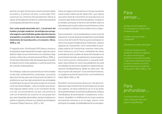 autores con gran influencia en nuestro actual modelo
económico. El primero de ellos, Locke (siglo XVII),
construye los cimientos del pensamiento liberal al
ubicar la felicidad del hombre en la libertad individual
y la búsqueda del beneficio propio.
Con Locke queda anunciado así (...) el porvenir del
hombre y la mujer modernos. Se anticipa una concep-
ciónsegúnlacualelindividuoquedareducidoabuscar
el propósito y el sentido de la vida en las actividades
hedonistas de la producción y el consumo. (Novo,
2006, p. 14).
El segundo autor, Smith (siglo XVIII), basa su teoría en
laregulaciónespontáneadelmercado,segúnlacualse
debería “dejar actuar libremente a los individuos bajo
el único criterio de su interés personal” (Novo, 2006, p.
14).Nohacefaltadesarrollardemasiadoparaentender
la relación entre estas palabras y nuestras prácticas
de consumo individualistas.
Sin embargo, todas las características mencionadas
no han sido, evidentemente, universales. Los puntos
descritos forman parte de la historia de Occidente. El
problema es que han sido justamente las sociedades
occidentales las que se han posicionado en el mundo
como las “desarrolladas”, como el modelo que las de-
más regiones deben imitar. Es en Occidente donde,
a su vez, nos encontramos con que “una minoría se
cree con el derecho de consumir en una proporción
que sería imposible generalizar, porque el planeta no
podría ni siquiera contener los residuos de semejante
consumo” (Papa Francisco, 2015, p. 40).
Estos son algunos de los puntos en los que se asienta
nuestra idea tradicional de “desarrollo”, que implica
una visión lineal de crecimiento en la producción y el
consumo ignorando los límites del planeta, se basa en
la utilidad, promueve el dominio del hombre sobre la
naturaleza y de la razón sobre los sentimientos y tiene
a la sociedad occidental como modelo único a seguir.
Estaconcepción,conelneoliberalismocomosuforma
másactual,seestáviendoprofundamentecuestionada
con la crisis del Covid 19. Muchos autores destacan en
esta crisis la oportunidad de que, finalmente, seamos
capaces de comprender como humanidad la nece-
sidad urgente de transformar nuestras relaciones,
entre nosotros y con la Tierra, cambiando las raíces
profundas de este modelo de desarrollo basado en la
economíademercado,laexplotaciónylaacumulación.
Entre estos autores, destacamos a Leonardo Boff,
quien hace énfasis en cómo esta pandemia nos está
recordando eso que tanto olvidamos o despreciamos:
nuestra interdependencia. Nadie se salva solo: “No
hay un puerto de salvación. O nos sentimos humanos,
co-igualesenlamismaCasaComúnonoshundiremos
todos” (Boff, 2020, p. 16).
Para Boff, nos encontramos ahora con “una oportuni-
dad única” para transformar los principios por los que
nos regimos. Se hace evidente (si ya no lo era antes
de la pandemia) que necesitamos abandonar la lógica
individualista, de acumulación, competencia, consu-
mismo, despilfarro e indiferencia en la que estamos
actualmente inmersos y, en su lugar, asumir como
principios“elcuidado,lasolidaridadsocial,lacorrespon-
Para
pensar...
¿Cuáles de estos aspectos
ven reflejados en nuestra vida
cotidiana actual?
¿Cuáles creen que están
cambiando?
¿Podríamos nombrar ejemplos?
Frente a la situación de la
pandemia, “¿Seremos capaces
de captar la señal que el
coronavirus nos está enviando
o seguiremos haciendo más de
lo mismo, hiriendo a la Tierra
autohiriéndonos en el afán de
enriquecer?” (Boff, 2020, p. 42).
Para
profundizar...
“La historia de las cosas”
https://www.youtube.com/
watch?v=ykfp1WvVqAY
 