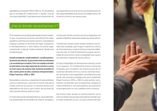 Sinosbasamosenlasideasplanteadassehaceeviden-
te que, si queremos encontrar una relación de mayor
equilibrioyarmoníaconnuestroentorno,necesitamos
empezar a pensar en términos de mayor integración
e interdependencia. Y esto implica, en primer lugar,
comprender la idea de “medio ambiente” desde esta
mirada integral.
Cuandosehablade«medioambiente»,seindicaparticu-
larmenteunarelación,laqueexisteentrelanaturaleza
y la sociedad que la habita. Esto nos impide entender
lanaturalezacomoalgoseparadodenosotrosocomo
un mero marco de nuestra vida. Estamos incluidos en
ella, somos parte de ella y estamos interpenetrados.
(Papa Francisco, 2015, p. 108).
Necesitamos,entonces,comprenderelmedioambiente
como un sistema que, como tal, es mucho más que la
simple suma de sus partes; un sistema donde unos
dependemos de otros y, por lo tanto, las acciones de
unos tendrán efectos sobre el resto.
En esta relación de interdependencia, las problemáti-
cas ambientales se entienden de manera compleja y
multicausal,dondenoexisteunaúnicarespuestanise
puedenestablecerrelacionessimplesdecausa-efecto.
Transformar nuestra visión simple y lineal en una mi-
rada más compleja, que tenga en cuenta los ciclos y
las interrelaciones, se hace entonces imprescindible.
Una vez más, el Covid 19 representa una gran oportu-
nidad de acercarnos a esta complejidad que supera
las relaciones simples de causa y efecto.
En esta integralidad, las dimensiones natural y social
no se separan: “Es fundamental buscar soluciones
integrales que consideren las interacciones de los
sistemas naturales entre sí y con los sistemas socia-
les. No hay dos crisis separadas, una ambiental y otra
social,sinounasolaycomplejacrisissocio-ambiental”
(Papa Francisco, 2015, p. 108). En este sentido, nece-
sitamos comprender que no estaremos cuidando el
medio ambiente si nos preocupamos por preservar
la naturaleza pero no nos cuidamos entre nosotros.
Del mismo modo, pensar en nuestra relación con el
entorno desde esta perspectiva implica entender que
el medio ambiente es uno: un único sistema del que
sabilidadylacompasión”(Boff,2020,p.14).Sedestaca
que no se habla de “colaboración” o “ayuda”, sino de
“corresponsabilidad”, asociada a esa comprensión de
que dependemos unos de otros y necesitamos asumir
esa responsabilidad colectiva en el cuidado mutuo, de
nosotros mismos y de nuestra casa.
¿Hacia dónde necesitamos ir?
 