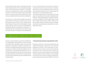 todos formamos parte. Aquí es interesante recordar
la etimología del término “Eco”, proveniente del griego
“oikos”, que significa casa / morada1
. La “ecología”,
entonces, es el estudio de esa “casa”, a la cual el Papa
Franciscoserefierecomo“nuestracasacomún”(2015).
Es decir, una casa cuyo disfrute es para todos, pero
de cuyo cuidado también somos todos responsables.
En este punto, se hace clave la palabra comunidad.
“Hace falta la conciencia de un origen común, de una
pertenencia mutua y de un futuro compartido por
todos” (Papa Francisco, 2015, p. 155). Cambiar nuestra
mirada requiere, entonces, superar el individualismo
para pensar desde lo cooperativo y comunitario, en-
tendiendo que nos necesitamos entre todos (no solo
los seres humanos, sino todos los seres del planeta).
A su vez, pensar desde lo comunitario requiere la
comprensión de que, si la casa es de todos, es funda-
mental que se escuchen todas las voces, no solo las
de las minorías dominantes. Así, la participación se
transforma en otra de las palabras clave.
Participación que parte de la valorización de cada
grupo, de la sabiduría local y la particularidad de cada
contexto: “No se puede pensar en recetas uniformes,
porque hay problemas y límites específicos de cada
país o región” (Papa Francisco, 2015, p. 108). Una vez
más, se hace necesario recordar la idea de compleji-
dad, donde las problemáticas ambientales no tienen
respuestas únicas.
En este recorrido desde una concepción individualis-
ta, fragmentada y antropocéntrica, del ser humano
como dueño de la naturaleza, hacia un estilo de vida
sostenible, cooperativo e integral, la educación am-
biental se vuelve absolutamente esencial. Como toda
concepción, también la educación ambiental es una
construcciónconmúltiplesinterpretaciones.Poreso,
es importante destacar algunas características que
considero deberían estar presentes si pretendemos
una educación ambiental que sea verdaderamente
transformadora.
1. Educación que promueva el pensamiento crítico.
Siguiendo a Ubal y Píriz, tenemos básicamente dos
maneras de entender la educación: como forma de
adaptación al mundo o como mecanismo de trans-
formación de ese mundo. Dichos autores definen
la educación como “los procesos de circulación del
patrimonio cultural, seleccionado por una sociedad
en determinado momento histórico y que contribuye
a la construcción de nuevos sentidos y alternativas,
y/o la reproducción del status quo” (2010, p. 9). En este
La educación ambiental como camino
1. https://es.wiktionary.org/wiki/eco-#Etimolog%C3%ADa_1
 