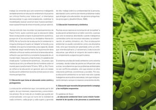 trabajo se entiende que solo estaremos trabajando
verdaderamenteeneducaciónambientalsibuscamos
ser críticos frente a ese “status quo”, si intentamos
desnaturalizar lo que está establecido, visibilizar lo
invisibilizado,buscarconstruiresos“nuevossentidos”,
esasnuevasformasdemirarelmundoyactuarsobreél.
Nunca está de más recordar los planteamientos de
Paulo Freire, quien sostiene que la educación debe
llevar al educando a lograr el pensamiento auténtico,
porque en él se encuentra su verdadera liberación
(1970). No es función de la educación (ni ambiental ni
ninguna otra) que el sujeto se “adapte” al mundo y a su
realidad, sino que la comprenda y sea capaz de, desde
sulibertad,elegirtransformarla.Así,lapromocióndela
reflexióncríticasevuelvecentralenlatareaeducativa;
reflexión que permitirá la constante búsqueda de un
mundomejor,másjustoymáshumano.Enpalabrasdel
citadoautor:“Laliberaciónauténtica(...)espraxis,que
implica la acción y la reflexión de los hombres sobre el
mundo para transformarlo” (Freire, 1970, p. 84). Freire
se refiere a la educación en general, pero sin dudas
la educación ambiental necesita enmarcarse en esta
misma perspectiva.
2. Educación que toma al educando como centro y
protagonista
La educación ambiental aquí concebida parte del
sujeto: de sus intereses, experiencias y conocimien-
tos previos. No se trata de un modelo que pueda ser
universalizado, sino que se nutre de la realidad de
cada contexto, cada grupo y cada sujeto y aprende
de ella; trabaja sobre la cotidianeidad de la persona,
abordando como centros de interés problemas reales
que atraigan a los educandos, les generen preguntas,
les preocupen y desafíen (Novo, 1998).
3. Educación transversal y sistémica
Muchas veces caemos en la tentación de “encasillar” a
la educación ambiental en un taller concreto, o pensar
que solo la estamos abordando cuando trabajamos
contenidos como los recursos naturales, la contami-
nación, el cambio climático, etc. Pero la educación
ambiental no puede concebirse como una disciplina
más, sino que necesita ser planteada como un enfo-
que interdisciplinario y transversal a toda la acción
educativa, que afecte al conjunto de nuestra labor y
no simplemente a aspectos particulares.
Sivolvemosalaideademedioambientecomosistema
complejo, donde todas las partes se influencian unas
aotras, recordaremosque los problemas ambientales
no son conflictos aislados, sino que existen en ellos
relaciones políticas, económicas y sociales. Por eso,
la educación ambiental no se hace real solo cuando
trabajamosacercadelanaturaleza,sinoqueestápre-
sentesiempre,aunquenoseamosconscientesdeello.
4.Educaciónquenecesitadelpensamientocomplejo
y las múltiples respuestas
En palabras de Novo:
…la educación ambiental tiene como misión funda-
mental la de ayudar a las personas a cuestionarse
 