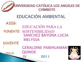 UNIVERSIDAD CATÓLICA LOS ANGELES DE CHIMBOTE EDUCACIÓN AMBIENTAL ASIG: EDUCACIÓN PARA LA SOSTENIBILIDAD PONENTE: SANCHEZ BAYONA LUCIA MELYSSA DOCENTE: GERALDINE PARIHUAMAN QUINDE CICLO: 2011 IV 
