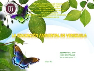REPÚBLICA BOLIVARIANA DE VENEZUELA
UNIVERSIDAD “FERMÍN TORO”
VICERECTORADO ACADÉMICO
FACULTAD DE CIENCIAS JURÍDICAS Y POLÍTICAS
ESCUELA DE DERECHO
SISTEMA DE APRENDIZAJE INTERACTIVO A DISTANCIA “SAIA”
LAPSO ACADÉMICO 2017-A
LA EDUCACIÓN AMBIENTAL EN VENEZUELA
Participante: Ylenis C. Rincón
TUTOR: Abog. Keydis Pérez
Cátedra: Derecho Ambiental
SAIA 5to Año de Derecho “D”.
.
Febrero, 2018
 