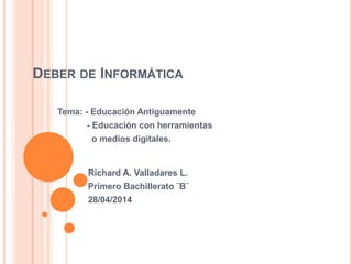 DEBER DE INFORMÁTICA
Tema: - Educación Antiguamente
- Educación con herramientas
o medios digitales.
Richard A. Valladares L.
Primero Bachillerato ¨B¨
28/04/2014
 