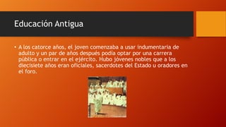 Educación Antigua
• A los catorce años, el joven comenzaba a usar indumentaria de
adulto y un par de años después podía optar por una carrera
pública o entrar en el ejército. Hubo jóvenes nobles que a los
diecisiete años eran oficiales, sacerdotes del Estado u oradores en
el foro.
 