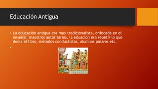 Educación Antigua
• La educación antigua era muy tradicionalista, enfocada en el
enseñar, maestros autoritarios, la eduacion era repetir lo que
decía el libro, métodos conductistas, alumnos pasivos etc.
•
 