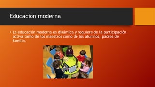 Educación moderna
• La educación moderna es dinámica y requiere de la participación
activa tanto de los maestros como de los alumnos, padres de
familia.
 