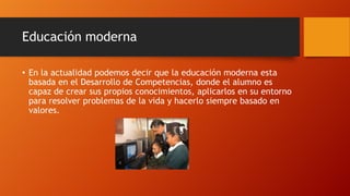 Educación moderna
• En la actualidad podemos decir que la educación moderna esta
basada en el Desarrollo de Competencias, donde el alumno es
capaz de crear sus propios conocimientos, aplicarlos en su entorno
para resolver problemas de la vida y hacerlo siempre basado en
valores.
 