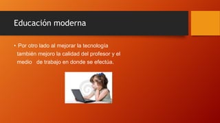 Educación moderna
• Por otro lado al mejorar la tecnología
también mejoro la calidad del profesor y el
medio de trabajo en donde se efectúa.
 