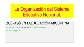 La Organización del Sistema
Educativo Nacional.
QUÉPASÓ EN LAEDUCACIÓN ARGENTINA.
DESDE LA CONQUISTA HASTA EL MENEMISMO
Adriana Puiggrós
 
