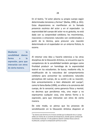 28
En el teatro, “el actor plasma su propio cuerpo según
determinadas tensiones y formas” (Barba, 1990, p. 261).
Estas disposiciones se manifiestan en la llamada
presencia escénica del actor y en el espectador. La
expresividad del cuerpo del actor no es gratuita, no está
dada con su corporeidad cotidiana; los movimientos,
reacciones o emociones naturales son condicionados a
partir de la técnica, para procurar una reacción
determinada en el espectador en un entorno ficticio, la
escena.
Al retomar esta idea y hacerla extensiva a las otras
disciplinas de la Educación Artística, se encuentra que la
competencia de la sensibilidad también persigue como
finalidad producir un homólogo de la expresividad
teatral en los estudiantes. Se busca, mediante ella, la
modificación de la naturaleza del comportamiento
cotidiano para acrecentar las condiciones naturales
perceptivas del cuerpo, de su acción y de su reacción.
Este acrecentamiento o bien dilatación del cuerpo2
,
como lo llama Barba (1990), se refiere a la conciencia del
cuerpo, de lo sensorial, como ganancia física y mental;
no decimos que percibimos más, sino mejor y no
expresamos cualquier cosa, sino damos forma a la
expresión, para que interactúe con otros de cierta
manera.
De este modo, se piensa que los procesos de
sensibilización en la Educación Artística disponen al
2
Se retoma este término en el mismo sentido que la dilatación de un cuerpo
sólido con motivo de un aumento de temperatura, donde operan cambios del
movimiento molecular. En ella podemos advertir cambios físicos como la
licuefacción, aunque la composición química no varíe.
Mediante la
sensibilidad damos
forma a la
expresión, para que
interactúe con otros
de cierta manera.
 