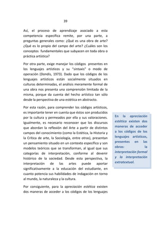 39
Así, el proceso de aprendizaje asociado a esta
competencia específica remite, por una parte, a
preguntas generales como: ¿Qué es una obra de arte?
¿Qué es lo propio del campo del arte? ¿Cuáles son los
conceptos fundamentales que subyacen en toda obra o
práctica artística?
Por otra parte, exige manejar los códigos presentes en
los lenguajes artísticos y su “sintaxis” o modo de
operación (Dondis, 1973). Dado que los códigos de los
lenguajes artísticos están socialmente situados en
culturas determinadas, el análisis meramente formal de
una obra nos presenta una comprensión limitada de la
misma, porque da cuenta del hecho artístico tan sólo
desde la perspectiva de una estética en abstracto.
Por esta razón, para comprender los códigos artísticos,
es importante tener en cuenta que éstos son producidos
por la cultura y permeados por ella y sus valoraciones.
Igualmente, es necesario reconocer que los discursos
que abordan la reflexión del Arte a partir de distintos
campos del conocimiento (como la Estética, la Historia y
la Crítica de arte, la Sociología, entre otras), presentan
un pensamiento situado en un contexto específico y son
modelos teóricos que se transforman, al igual que sus
categorías de interpretación, conforme al devenir
histórico de la sociedad. Desde esta perspectiva, la
interpretación de las artes puede aportar
significativamente a la educación del estudiante, en
cuanto potencia sus habilidades de indagación en torno
al mundo, la naturaleza y la cultura.
Por consiguiente, para la apreciación estética existen
dos maneras de acceder a los códigos de los lenguajes
En la apreciación
estética existen dos
maneras de acceder
a los códigos de los
lenguajes artísticos,
presentes en las
obras: la
interpretación formal
y la interpretación
extratextual.
 