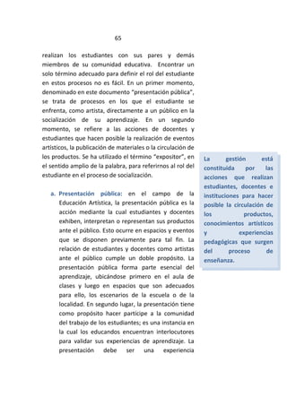 65
realizan los estudiantes con sus pares y demás
miembros de su comunidad educativa. Encontrar un
solo término adecuado para definir el rol del estudiante
en estos procesos no es fácil. En un primer momento,
denominado en este documento “presentación pública”,
se trata de procesos en los que el estudiante se
enfrenta, como artista, directamente a un público en la
socialización de su aprendizaje. En un segundo
momento, se refiere a las acciones de docentes y
estudiantes que hacen posible la realización de eventos
artísticos, la publicación de materiales o la circulación de
los productos. Se ha utilizado el término “expositor”, en
el sentido amplio de la palabra, para referirnos al rol del
estudiante en el proceso de socialización.
a. Presentación pública: en el campo de la
Educación Artística, la presentación pública es la
acción mediante la cual estudiantes y docentes
exhiben, interpretan o representan sus productos
ante el público. Esto ocurre en espacios y eventos
que se disponen previamente para tal fin. La
relación de estudiantes y docentes como artistas
ante el público cumple un doble propósito. La
presentación pública forma parte esencial del
aprendizaje, ubicándose primero en el aula de
clases y luego en espacios que son adecuados
para ello, los escenarios de la escuela o de la
localidad. En segundo lugar, la presentación tiene
como propósito hacer partícipe a la comunidad
del trabajo de los estudiantes; es una instancia en
la cual los educandos encuentran interlocutores
para validar sus experiencias de aprendizaje. La
presentación debe ser una experiencia
La gestión está
constituida por las
acciones que realizan
estudiantes, docentes e
instituciones para hacer
posible la circulación de
los productos,
conocimientos artísticos
y experiencias
pedagógicas que surgen
del proceso de
enseñanza.
 