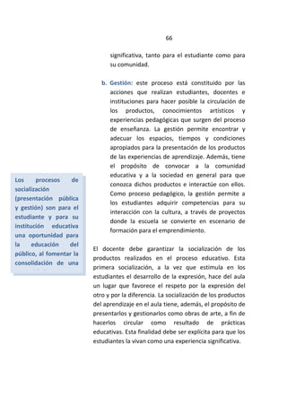 66
significativa, tanto para el estudiante como para
su comunidad.
b. Gestión: este proceso está constituido por las
acciones que realizan estudiantes, docentes e
instituciones para hacer posible la circulación de
los productos, conocimientos artísticos y
experiencias pedagógicas que surgen del proceso
de enseñanza. La gestión permite encontrar y
adecuar los espacios, tiempos y condiciones
apropiados para la presentación de los productos
de las experiencias de aprendizaje. Además, tiene
el propósito de convocar a la comunidad
educativa y a la sociedad en general para que
conozca dichos productos e interactúe con ellos.
Como proceso pedagógico, la gestión permite a
los estudiantes adquirir competencias para su
interacción con la cultura, a través de proyectos
donde la escuela se convierte en escenario de
formación para el emprendimiento.
El docente debe garantizar la socialización de los
productos realizados en el proceso educativo. Esta
primera socialización, a la vez que estimula en los
estudiantes el desarrollo de la expresión, hace del aula
un lugar que favorece el respeto por la expresión del
otro y por la diferencia. La socialización de los productos
del aprendizaje en el aula tiene, además, el propósito de
presentarlos y gestionarlos como obras de arte, a fin de
hacerlos circular como resultado de prácticas
educativas. Esta finalidad debe ser explícita para que los
estudiantes la vivan como una experiencia significativa.
Los procesos de
socialización
(presentación pública
y gestión) son para el
estudiante y para su
institución educativa
una oportunidad para
la educación del
público, al fomentar la
consolidación de una
comunidad receptora
 
