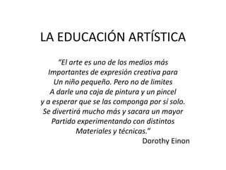 LA EDUCACIÓN ARTÍSTICA
“El arte es uno de los medios más
Importantes de expresión creativa para
Un niño pequeño. Pero no de limites
A darle una caja de pintura y un pincel
y a esperar que se las componga por sí solo.
Se divertirá mucho más y sacara un mayor
Partido experimentando con distintos
Materiales y técnicas.”
Dorothy Einon
 