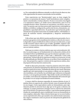 LIBRO PARA EL DOCENTE
Educación Primaria
va. Por contemplación debemos entender no sólo el acto de observar, sino
el de experimentar de manera concentrada con los sentidos.
Estas experiencias son “desinteresadas”, pues no tiene ningún fin
práctico y se presentan de manera “total”, haciéndonos sentir completa-
mente concentrados e incluso absortos. El arte se encuentra muy ligado
a la experiencia estética y le añade nuevas dimensiones, pues en él se
conjugan formas e ideas. Pensemos en una pintura, una danza, una can-
ción o un poema, que nos haya provocado experiencias contemplativas
debido a su belleza, configuración, perfección técnica, dramatismo, ori-
ginalidad o capacidad subversiva. Se puede decir que la función predo-
minante de esas producciones tiene un sentido estético, volviéndolas ca-
paces de sustentar nuestra contemplación y despertar sentimientos
intensos.
Cabe aclarar que más allá de nuestras preferencias personales, las re-
acciones que genera cierta manifestación artística u obra de arte concre-
ta dependen en gran medida de la cultura en la que nos educamos, ya que
en ella coexisten valores sobre lo que es bello, agradable, original o sub-
versivo, y a través de los cuales definimos los objetos o acciones que tie-
nen un carácter estético.
Dado que no existen criterios estéticos que sean universalmente váli-
dos, la escuela juega un rol fundamental en la educación artística de la
sociedad al ofrecer posibilidades para que los alumnos aprendan a reco-
nocer la importancia del arte, y sobre todo, a disfrutarlo. Como todo
aprendizaje, el desarrollo de la experiencia estética es un proceso, el cual
ha sido analizado por Michael J. Parsons, en su libro Cómo entendemos el
arte. Una perspectiva cogntivo-evolutiva de la experiencia estética, don-
de propone diversas fases de construcción.
Desde la educación preescolar y hasta los primeros años de la educa-
ción primaria, los alumnos interpretan las obras de arte con las que tienen
contactoapartirdesutema.Tratándosedeobrasdeartevisual,relacionan
aquello que está representado en una pintura o dibujo con sus experien-
cias inmediatas, con su familia, las actividades que realizaron en el pasado
cercano, o con sus gustos personales. Algo similar sucede con la literatura;
en cambio, con la danza las respuestas suelen depender de la emoción que
les produce ver un cuerpo moviéndose de manera distinta.
A mayor edad los alumnos responden de manera distinta al arte, fi-
jándose ahora en aspectos de carácter formal, como el manejo del color
en una imagen. Como espectadores suelen ser demandantes, pues rápi-
damente pierden la atención hacia algo que no les gusta o interesa; sin
embargo, en etapas posteriores emergen nuevos criterios de valoración
que sirven de base a la experiencia estética, y que incluso pueden generar
estados de contemplación, pues a medida que crecen su razonamiento es
más complejo y abarcador. Tales criterios tienen que ver ya con el estilo y
con la expresión de la obra, que aunados a los anteriormente menciona-
dos, logran constituirse como un proceso de interpretación global de la
obra artística.
10
Versión preliminar
 