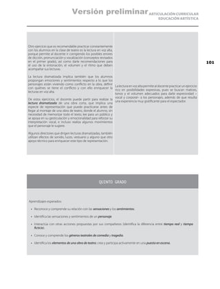 ARTICULACIÓN CURRICULAR
EDUCACIÓN ARTÍSTICA
Otro ejercicio que es recomendable practicar constantemente
con los alumnos en la clase de teatro es la lectura en voz alta,
porque permite al docente ir corrigiendo los posibles errores
de dicción, pronunciación y vocalización (conceptos revisados
en el primer grado), así como darle recomendaciones para
el uso de la entonación, el volumen y el ritmo que deben
acompañar sus lecturas.
La lectura dramatizada implica también que los alumnos
propongan emociones y sentimientos respecto a lo que los
personajes están viviendo como conflicto en la obra, definir
con quiénes se tiene el conflicto y con ello enriquecer la
lecturas en voz alta.
De estos ejercicios, el docente puede partir para realizar la
lectura dramatizada de una obra corta, que implica una
especie de representación que puede practicarse antes de
llegar al montaje de una obra de teatro, donde el alumno, sin
necesidad de memorizar todo el texto, lee para un público y
se apoya en su gesticulación y emocionalidad para reforzar su
interpretación vocal, e incluso realiza algunos movimientos
que el personaje le sugiere.
Algunos directores que dirigen lecturas dramatizadas, también
utilizan efectos de sonido, luces, vestuario y alguno que otro
apoyo técnico para enriquecer este tipo de representación.
La lectura en voz alta permite al docente practicar un ejercicio
rico en posibilidades expresivas, pues se buscan matices,
tonos y el volumen adecuados para darle expresividad –
vocal y corporal– a los personajes, además de que resulta
una experiencia muy gratificante para el espectador.
QUINTO GRADO
Aprendizajes esperados:
•	 Reconoce y comprende su relación con las sensaciones y los sentimientos.
•	 Identifica las sensaciones y sentimientos de un personaje.
•	 Interactúa con otras acciones propuestas por sus compañeros (identifica la diferencia entre tiempo real y tiempo
ficticio).
•	 Conoce y comprende los géneros teatrales de comedia y tragedia.
•	 Identifica los elementos de una obra de teatro; crea y participa activamente en una puesta en escena.
101
Versión preliminar
 
