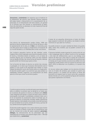LIBRO PARA EL DOCENTE
Educación Primaria
Sensaciones y sentimientos son aspectos que se implican en
la preparación del alumno para abordar diversos aspectos
del juego teatral y básicamente en la caracterización de un
personaje, en la interpretación del texto teatral y en general
en el proceso que vive durante su acercamiento al teatro.
Estos dos elementos se abordaron en este material al final del
segundo grado escolar.
Una técnica de representación auxiliar (Cañas, 1999) que
permite al alumno experimentar otras formas de llevar a cabo
la representación de la obra, es el títere y la marioneta, pues
con ellos pone más en juego su imaginación, la recreación de
un mundo fantástico y su habilidad para contar una historia.
Son muñecos pequeños hechos de tela, alambre, cartón,
madera, hilos y otros materiales, que el alumno puede construir
él mismo y maniobrar desde un teatrino, o en un teatro de
sombras (figuras que se proyectan sobre una tela mediante
una luz desde el fondo, hay varias formas de hacerlo). Además,
puede escribir las historias que quiera contar.
Con la función de títeres, el alumno se sentirá más cómodo,
o protegido, al no tener que mostrarse directamente ante el
público, lo que quizá le dé seguridad para realizar un buen
trabajo de expresión vocal y dar rienda suelta a su imaginación.
El docente puede sugerir a sus alumnos que, para probar sus
habilidades teatrales, organicen una presentación de títeres
para los niños que cursan los primeros grados.
A pesar de sus pequeñas dimensiones, el teatro de títeres
logra acaparar la atención del público, casi desde el primer
momento en que salen los muñecos.
Se puede construir una gran variedad de títeres: de guante,
dedo, varilla, hilos, etcétera, que se pueden construir en la
misma aula.
El docente también puede organizar la construcción de una
o dos mojigangas (que se utilizan mucho en los carnavales
u otro tipo de celebraciones), que es una botarga (una
especie de títere que cubre todo el cuerpo de la persona),
que a veces sobresale mucho del tamaño de la persona que
la maneja, por lo que necesita una estructura sólida. Con una
mojiganga, puede probar cómo la mueven los alumnos, qué
dicen, cómo se relacionan con el público, y si cuentan una
historia.
Un recurso valioso para trabajar con los alumnos de tercer
ciclo es el teatro de sombras, que consiste en poner una
sábana grande o un pedazo de tela blanca al frente del
escenario (o el espacio que se marcó como tal), y proyectar
desde el fondo con un foco potente las figuras de lo jóvenes
que quieran representar una historia.
Cuando se piensa montar una obra de teatro para representarla
ante un público, lo primero que se decide es un texto que,
en el proceso de puesta en escena, se utilizará como libreto.
Cada integrante del equipo o grupo de teatro (actor, director,
escenógrafo, iluminador, musicalizador, etcétera), tiene uno y
en él va haciendo las anotaciones sobre el montaje que, en
general, el director va indicando: entradas, salidas, expresiones
faciales (gestos), intensidades emocionales, zona del escenario
en que se realizan las acciones, entrada de música, qué tipo de
luz, cambio de escenografía, etcétera.
El docente puede organizar una o varias sesiones para mostrar
cómo se maneja un libreto, a partir de sus características, que
son las mismas de la obra de teatro: aparecen personajes,
diálogos, las intervenciones de los personajes que van
separadas por el nombre y por guiones largos (Juan: —Me dijo
que estaba bien), y acotaciones.
102
Versión preliminar
 