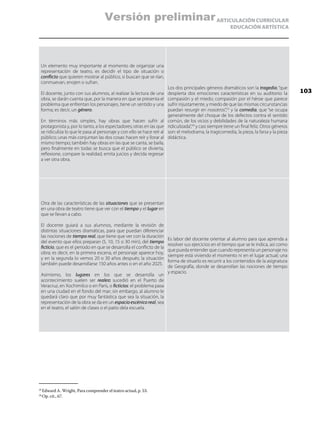 ARTICULACIÓN CURRICULAR
EDUCACIÓN ARTÍSTICA
Un elemento muy importante al momento de organizar una
representación de teatro, es decidir el tipo de situación o
conflicto que quieren mostrar al público, si buscan que se rían,
conmuevan, enojen o sufran.
El docente, junto con sus alumnos, al realizar la lectura de una
obra, se darán cuenta que, por la manera en que se presenta el
problema que enfrentan los personajes, tiene un sentido y una
forma; es decir, un género.
En términos más simples, hay obras que hacen sufrir al
protagonista y, por lo tanto, a los espectadores; otras en las que
se ridiculiza lo que le pasa al personaje y con ello se hace reír al
público; unas más conjuntan las dos cosas: hacen reír y llorar al
mismo tiempo; también hay obras en las que se canta, se baila,
pero finalmente en todas se busca que el público se divierta,
reflexione, compare la realidad, emita juicios y decida regresar
a ver otra obra.
Los dos principales géneros dramáticos son la tragedia, “que
despierta dos emociones características en su auditorio: la
compasión y el miedo; compasión por el héroe que parece
sufrir injustamente, y miedo de que las mismas circunstancias
puedan resurgir en nosotros”,23
y la comedia, que “se ocupa
generalmente del choque de los defectos contra el sentido
común, de los vicios y debilidades de la naturaleza humana
ridiculizada”,24
y casi siempre tiene un final feliz. Otros géneros
son: el melodrama, la tragicomedia, la pieza, la farsa y la pieza
didáctica.
Otra de las características de las situaciones que se presentan
en una obra de teatro tiene que ver con el tiempo y el lugar en
que se llevan a cabo.
El docente guiará a sus alumnos, mediante la revisión de
distintas situaciones dramáticas, para que puedan diferenciar
las nociones de tiempo real, que tiene que ver con la duración
del evento que ellos preparan (5, 10, 15 o 30 min), del tiempo
ficticio, que es el periodo en que se desarrolla el conflicto de la
obra; es decir, en la primera escena, el personaje aparece hoy,
y en la segunda lo vemos 20 o 30 años después; la situación
también puede desarrollarse 150 años antes o en el año 2025.
Asimismo, los lugares en los que se desarrolla un
acontecimiento suelen ser reales: sucedió en el Puerto de
Veracruz, en Xochimilco o en París, o ficticios: el problema pasa
en una ciudad en el fondo del mar; sin embargo, al alumno le
quedará claro que por muy fantástica que sea la situación, la
representación de la obra se da en un espacioescénicoreal, sea
en el teatro, el salón de clases o el patio dela escuela.
Es labor del docente orientar al alumno para que aprenda a
resolver sus ejercicios en el tiempo que se le indica, así como
que pueda entender que cuando representa un personaje no
siempre está viviendo el momento ni en el lugar actual; una
forma de situarlo es recurrir a los contenidos de la asignatura
de Geografía, donde se desarrollan las nociones de tiempo
y espacio.
23
	Edward A. Wright, Para comprender el teatro actual, p. 53.
24
	Op. cit., 67.
103
Versión preliminar
 