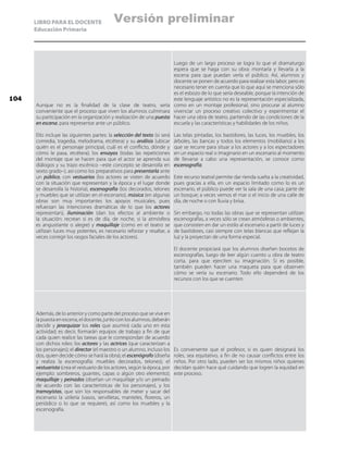 LIBRO PARA EL DOCENTE
Educación Primaria
Aunque no es la finalidad de la clase de teatro, sería
conveniente que el proceso que viven los alumnos culminara
su participación en la organización y realización de una puesta
en escena, para representar ante un público.
Ello incluye las siguientes partes: la selección del texto (si será
comedia, tragedia, melodrama, etcétera) y su análisis (ubicar
quién es el personaje principal, cuál es el conflicto, dónde y
cómo le pasa, etcétera); los ensayos (todas las repeticiones
del montaje que se hacen para que el actor se aprenda sus
diálogos y su trazo escénico –este concepto se desarrolla en
sexto grado–), así como los preparativos para presentarla ante
un público, con vestuarios (los actores se visten de acuerdo
con la situación que representan y la época y el lugar donde
se desarrolla la historia), escenografía (los decorados, telones
y muebles que se utilizan en el escenario), música (en algunas
obras son muy importantes los apoyos musicales, pues
refuerzan las intenciones dramáticas de lo que los actores
representan), iluminación (dan los efectos al ambiente o
la situación: recrean si es de día, de noche, si la atmósfera
es angustiante o alegre) y maquillaje (como en el teatro se
utilizan luces muy potentes, es necesario reforzar y resaltar, a
veces corregir los rasgos faciales de los actores).
Luego de un largo proceso se logra lo que el dramaturgo
espera que se haga con su obra: montarla y llevarla a la
escena para que puedan verla el público. Así, alumnos y
docente se ponen de acuerdo para realizar esta labor, pero es
necesario tener en cuenta que lo que aquí se menciona sólo
es el esbozo de lo que sería deseable, porque la intención de
este lenguaje artístico no es la representación especializada,
como en un montaje profesional, sino procurar al alumno
vivenciar un proceso creativo colectivo y experimentar el
hacer una obra de teatro, partiendo de las condiciones de la
escuela y las características y habilidades de los niños.
Las telas pintadas, los bastidores, las luces, los muebles, los
árboles, las bancas y todos los elementos (mobiliario) a los
que se recurre para situar a los actores y a los espectadores
en un espacio real o imaginario en un escenario al momento
de llevarse a cabo una representación, se conoce como
escenografía.
Este recurso teatral permite dar rienda suelta a la creatividad,
pues gracias a ella, en un espacio limitado como lo es un
escenario, el público puede ver la sala de una casa; parte de
un bosque; a veces vemos el mar o el inicio de una calle de
día, de noche o con lluvia y brisa.
Sin embargo, no todas las obras que se representan utilizan
escenografías, a veces sólo se crean atmósferas o ambientes,
que consisten en dar un estilo al escenario a partir de luces y
de bastidores, casi siempre con telas blancas que reflejan la
luz y la proyectan de una forma especial.
El docente propiciará que los alumnos diseñen bocetos de
escenografías, luego de leer algún cuento u obra de teatro
corta, para que ejerciten su imaginación. Si es posible,
también pueden hacer una maqueta para que observen
cómo se vería su escenario. Todo ello dependerá de los
recursos con los que se cuenten.
Además, de lo anterior y como parte del proceso que se vive en
la puesta en escena, el docente, junto con los alumnos, deberán
decidir y jerarquizar los roles que asumirá cada uno en esta
actividad; es decir, formarán equipos de trabajo a fin de que
cada quien realice las tareas que le correspondan de acuerdo
con dichos roles: los actores y las actrices (que caracterizan a
los personajes); el director (el maestro o un alumno, incluso los
dos, quien decide cómo se hará la obra); el escenógrafo (diseña
y realiza la escenografía: muebles decorados, telones); el
vestuarista (crea el vestuario de los actores, según la época, por
ejemplo: sombreros, guantes, capas o algún otro elemento);
maquillaje y peinados (diseñan un maquillaje y/o un peinado
de acuerdo con las características de los personajes), y los
tramoyistas, que son los responsables de meter y sacar del
escenario la utilería (vasos, servilletas, manteles, floreros, un
periódico o lo que se requiere), así como los muebles y la
escenografía.
Es conveniente que el profesor, si es quien designará los
roles, sea equitativo, a fin de no causar conflictos entre los
niños. Por otro lado, pueden ser los mismos niños quienes
decidan quién hace qué cuidando que logren la equidad en
este proceso.
104
Versión preliminar
 