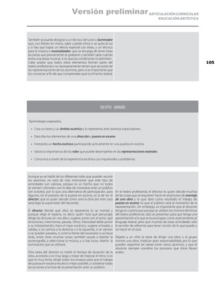 ARTICULACIÓN CURRICULAR
EDUCACIÓN ARTÍSTICA
También se puede designar a un técnico de luces o iluminador
que, con libreto en mano, sabe cuándo entra o se quita la luz
y si hay que lograr un efecto especial con éstas, y un técnico
para la música o musicalizador, que se encarga de tener listas
las pistas que previamente se grabaron y también sabe cuándo
entra una pieza musical, si es que las condiciones lo permiten.
Cabe aclarar que todos estos elementos forman parte del
teatro profesional y no necesariamente tienen que ser parte de
las representaciones de los alumnos, pero sí es importante que
los conozcan a fin de que comprendan qué es el hecho teatral.
SEXTO GRADO
Aprendizajes esperados:
•	 Crea un texto y un ámbito escénico y lo representa ante diversos espectadores.
•	 Describe los elementos de una dirección y puesta en escena.
•	 Interpreta un hecho escénico participando activamente en una puesta en escena.
•	 Valora la importancia de los roles que puede desempeñar en las representaciones teatrales.
•	 Comunica a través de la experiencia escénica sus inquietudes y problemas.
Aunque ya se habló de los diferentes roles que pueden asumir
los alumnos, no está de más mencionar que este tipo de
actividades son valiosas, porque es un hecho que no todos
se sienten cómodos con la idea de mostrarse ante un público
(ser actores), por lo que una alternativa de participación, para
algunos, en el proceso de la puesta en escena, es la de ser el
director, que es quien decide cómo será la obra (en este caso
sería bajo la supervisión del docente).
El director decide qué obra se representa (o se monta) y
porqué; elige el reparto, es decir, quién hará qué personaje;
dirige las lecturas en voz alta y sugiere, junto con el actor, qué
emociones, intenciones, pausas, ritmo, intensidad debe poner
a su interpretación; hace el trazo escénico, sugiere entradas y
salidas, si se camina a la derecha o a la izquierda, si se sientan
o se quedan parados, si corre la frente del escenario o va hacia
atrás, entre otras muchas cosas; también ayuda a diseñar la
escenografía, a seleccionar la música, y si hay luces, diseña la
iluminación que se utilizará.
Otra tarea del director es medir el tiempo de duración de la
obra, acortarla si es muy larga o tratar de mejorar el ritmo si es
que es muy lenta, dirigir todos los ensayos para que el trabajo
de puesta en escena resulte lo mejor posible, y coordinar todas
las acciones a la hora de la presentación ante un público.
En el teatro profesional, el director es quien decide muchas
de las cosas que se requieren hacer en el proceso de montaje
de una obra y lo que dará como resultado el trabajo de
puesta en escena: lo que el público verá al momento de la
representación. Sin embargo, es importante que el docente
tenga en cuenta que aunque se utilizan los mismos términos
del teatro profesional, sólo se presentan para que tenga una
aproximación a lo que se busca lograr, como acercamiento al
lenguaje teatral, pero que muchas de estas actividades sólo
le servirán de referente para tener noción de lo que puede y
no hacer en el aula.
Dejarle a un niño la tarea de dirigir una obra o al grupo
montar una obra, implican gran responsabilidad, por lo que
pueden repartirse las tareas entre varios alumnos, y que el
docente siempre coordine los procesos que éstos llevan
acabo.
105
Versión preliminar
 