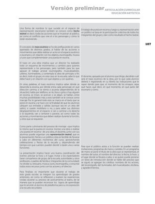 ARTICULACIÓN CURRICULAR
EDUCACIÓN ARTÍSTICA
Una forma de nombrar lo que sucede en el espacio de
representación (escenario) también se conoce como hecho
teatral; es decir, todas las acciones que se muestran al público,
así como el conflicto que vive el o los personajes y cómo lo
están resolviendo.
El trabajo de puesta en escena y luego su representación ante
un público se basa en la participación colectiva de todos los
integrantes del grupo y dan como resultado el hecho teatral.
El concepto de trazo escénico se ha ido prefigurando en varios
apartados de distintos grados, al hablar de las acciones o
movimientos que debe realizar un actor en el espacio escénico
o escenario y en relación con los objetos, escenografía, música
y luces que complementarán una puesta en escena.
El trazo en una obra implica que un director ha realizado
todo un esquema de movimientos y cambios para quienes
representarán a los personajes, pero también para los que
apoyan el trabajo actoral: escenógrafos, musicalizadores,
utileros, iluminadores, y contempla la obra de principio a fin;
es decir, todo el grupo, en esta caso en la escuela, sabe lo que
debe hacer y en relación con qué objetos y con quiénes.
En otras palabras, el trazo escénico implica saber dónde se
desarrolla la escena, por dónde entra cada personaje; en qué
dirección camina; si se sienta o acuesta (dependiendo de la
situación); habla por teléfono, se ríe, llora o grita; si hay alguien
en escena, se miran, se acercan o se alejan, se hablan, entre
muchas posibilidades más; a esto también se le conoce como
marcaje Por lo general todo esto se marca en el texto que se
pone en escena y se hace con la finalidad de que los alumnos
ubiquen sus entradas y salidas (aunque sea en un área del
salón); si usarán mobiliario o no, y para saber sus distintos
desplazamientos en el espacio: si van a caminar a la derecha
o la izquierda, van a sentarse o pararse, así como todas las
acciones y movimientos que deben realizar durante la función,
y otros que se requieran.
El docente, apoyado por el alumno que dirige, decidirán cuál
será el trazo escénico de la obra, por lo que cada alumno
deberá ir registrando en su libreto las indicaciones que le
vayan dando para que, al momento de los ensayos, sepa
qué hacer, qué decir, en qué momento, en qué parte del
escenario y cómo.
Como parte culminante del proceso de montaje –que implica
lo mismo que la puesta en escena: montar una obra o realizar
una puesta en escena– de una obra, el docente, junto con sus
alumnos puede organizar una representación teatral, que es
la presentación frente a un público; ésta es factible de llevarse
a cabo en diferentes momentos del curso, aprovechando
celebraciones y fiestas de la escuela y, dependiendo del
tiempo con que cuenten, pueden decidir si darán una o varias
funciones.
La presentación implica hacer una buena coordinación del
evento: precisar la hora y el lugar; invitar a los espectadores
(sean compañeros de grupo, de la escuela, autoridades y otros
profesores, o padres de familia e integrantes de la comunidad);
no olvidar su vestuario, música, luces, escenografía, y conjuntar
todos estos recursos junto con los actores y el director.
Para finalizar, es importante que durante el trabajo de
este grado escolar, se integren los aprendizajes de grados
anteriores, así como se reflexione y evalúen las experiencias
vividas durante su proceso de acercamiento al teatro, de tal
manera que se puedan reconocer los logros de aprendizaje
que le servirán al alumno de plataforma para su incorporación
a la escuela secundaria
Para que el público asista a la función se pueden realizar
invitaciones, programas de mano y carteles. En un programa
de mano se pone el título de la obra que se representará, el
nombre del autor, el nombre del director; la fecha, la hora y
el lugar donde se llevará a cabo; si se quiere puede ponerse
un texto de introducción donde se hable del proceso que
se siguió; se agregan los créditos: nombres de los actores,
del escenógrafo, del iluminador, del musicalizador, etcétera,
y agradecimientos.
107
Versión preliminar
 