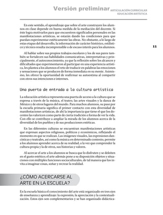 ARTICULACIÓN CURRICULAR
EDUCACIÓN ARTÍSTICA
En este sentido, el aprendizaje que sobre el arte construyen los alum-
nos en clase depende en buena medida de la mediación del docente. Si
éste logra motivarlos para que encuentren significados personales en las
manifestaciones artísticas, se estarán dando las condiciones para que
puedan experimentar estéticamente las obras. No obstante, a lo largo de
estas etapas del desarrollo, la información de carácter histórico, estilísti-
co y técnico resulta incomprensible o de escaso interés para los alumnos.
Al hablar sobre sus propios trabajos escolares y los de sus pares tam-
bién se fortalecen sus habilidades comunicativas, interpretativas y prin-
cipalmente, el autoconocimiento, ya que la reflexión sobre los alcances y
dificultades que experimentaron al participar en una experiencia artísti-
ca, les plantea a los alumnos el reto de traducir en palabras las emociones
y sensaciones que se producen de forma inmediata en su mente. Asimis-
mo, les ofrece la oportunidad de reafirmar su autoestima al compartir
con otros sus intenciones e intereses.
Una puerta de entrada a la cultura artística
La educación artística representa una puerta de acceso a la cultura que se
expresa a través de la música, el teatro, las artes visuales y la danza de
México y de otros lugares del mundo. Para muchos alumnos, su paso por
la escuela primaria significa el primer contacto con esta diversidad de
manifestaciones artísticas, de ahí la importancia que tiene el que los do-
centes las valoricen como parte de cierta tradición o forma de ver la vida.
Con ello se contribuye a ampliar la mirada de los alumnos acerca de la
diversidad de los pueblos y de sus producciones estéticas.
En las diferentes culturas se encuentran manifestaciones artísticas
que expresan aspectos religiosos, políticos y económicos, reflejando el
momento en que se realizan. Las imágenes visuales, las expresiones dan-
císticas y teatrales, así como la música en determinado contexto, permite
a los alumnos aprender acerca de su realidad, a la vez que comprender la
cultura propia y la de otros, sus historias y valores.
Al acercar el arte a los alumnos se busca que lo disfruten y se deleiten
en el gusto estético; el arte además pone a su disposición objetos y situa-
ciones con múltiples funciones socioculturales, de tal manera que los in-
vita a imaginar cosas, soñar y recrear la realidad.
¿CÓMO ACERCARSE AL
ARTE EN LA ESCUELA?
En la escuela básica el conocimiento del arte está organizado en tres ejes
de enseñanza y aprendizaje: la expresión, la apreciación y la contextuali-
zación. Estos ejes son complementarios y se han organizado didáctica-
11
Versión preliminar
 